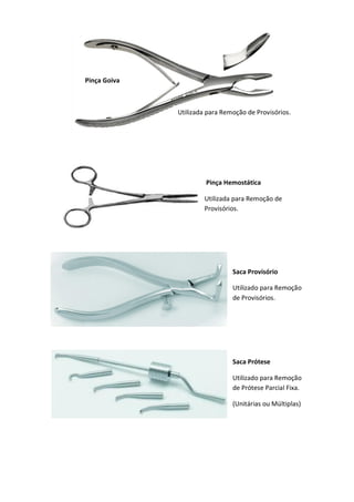 Pinça Hemostática
Utilizada para Remoção de
Provisórios.
Saca Provisório
Utilizado para Remoção
de Provisórios.
Saca Prótese
Utilizado para Remoção
de Prótese Parcial Fixa.
(Unitárias ou Múltiplas)
Pinça Goiva
Utilizada para Remoção de Provisórios.
 