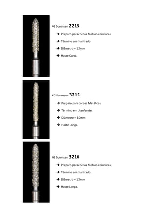 KG Sorensen 2215
 Preparo para coroas Metalo-cerâmicas
 Término em chanfrado
 Diâmetro = 1.2mm
 Haste Curta.
KG Sorensen 3215
 Preparo para coroas Metálicas
 Término em chanferete
 Diâmetro = 1.0mm
 Haste Longa.
KG Sorensen 3216
 Preparo para coroas Metalo-cerâmicas.
 Término em chanfrado.
 Diâmetro = 1.2mm
 Haste Longa.
 