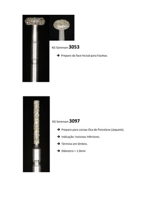 KG Sorensen 3053
 Preparo da face Incisal para Facetas.
KG Sorensen 3097
 Preparo para coroas Oca de Porcelana (Jaqueta).
 Indicação: Incisivos Inferiores.
 Término em Ombro.
 Diâmetro = 1.0mm
 