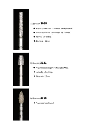 KG Sorensen 3098
 Preparo para coroas Oca de Porcelana (Jaqueta).
 Indicação: Incisivos Superiores e Pre-Molares.
 Término em Ombro.
 Diâmetro = 1.2mm
KG Sorensen 3131
 Preparo das caixas para restaurações MOD.
 Indicação: Inlay, Onlay
 Diâmetro = 2.5mm
KG Sorensen 3118
 Preparo da Face Lingual
 