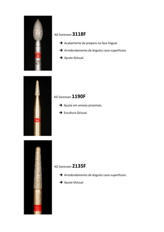 KG Sorensen 3118F
 Acabamento de preparo na face lingual.
 Arredondamento de ângulos cavo-superficiais.
 Ajuste Oclusal.
KG Sorensen 1190F
 Ajuste em ameias proximais.
 Escultura Oclusal.
KG Sorensen 2135F
 Arredondamento de ângulos cavo-superficiais.
 Ajuste Oclusal.
 