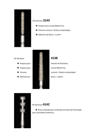 KG Sorensen 3145
 Preparo para coroas Metal Free.
 Término cervical = Ombro arredondado.
 Diâmetro da Broca = 1,2mm
4138KG Sorensen
 Preparo para Facetas de Porcelana.
 Preparo para coroas Metal Free.
 Término cervical = Ombro arredondado.
 Diâmetro da Broca = 1,8mm
KG Sorensen 4142
 Broca utilizada para confecção de Sulco de Orientação
para Laminados Cerâmicos.
 