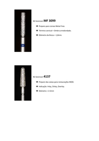 KG Sorensen MF 3099
 Preparo para coroas Metal Free.
 Término cervical = Ombro arredondado.
 Diâmetro da Broca = 1,8mm.
KG Sorensen 4137
 Preparo das caixas para restaurações MOD.
 Indicação: Inlay, Onlay, Overlay.
 Diâmetro = 2.5mm
 