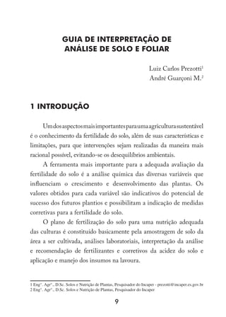 Guia de Interpretação de
Análise de Solo e Foliar
Luiz Carlos Prezotti
André Guarçoni M.
1 INTRODUÇÃO
Umdosaspectosmaisimportantesparaumaagriculturasustentável
é o conhecimento da fertilidade do solo, além de suas características e
limitações, para que intervenções sejam realizadas da maneira mais
racional possível, evitando-se os desequilíbrios ambientais.
A ferramenta mais importante para a adequada avaliação da
fertilidade do solo é a análise química das diversas variáveis que
influenciam o crescimento e desenvolvimento das plantas. Os
valores obtidos para cada variável são indicativos do potencial de
sucesso dos futuros plantios e possibilitam a indicação de medidas
corretivas para a fertilidade do solo.
O plano de fertilização do solo para uma nutrição adequada
das culturas é constituído basicamente pela amostragem de solo da
área a ser cultivada, análises laboratoriais, interpretação da análise
e recomendação de fertilizantes e corretivos da acidez do solo e
aplicação e manejo dos insumos na lavoura.
 Eng°. Agr°., D.Sc. Solos e Nutrição de Plantas, Pesquisador do Incaper - prezotti@incaper.es.gov.br
 Eng°. Agr°., D.Sc. Solos e Nutrição de Plantas, Pesquisador do Incaper
 