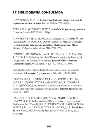 101
17 Bibliografia Consultada
ALVARENGA, M. A. R. Tomate, produção em campo, em casa-de-
vegetação e em hodroponia. Lavras. UFLA, 393p. 2004.
AYERS, R.S.; WESTCOT, D. W. A qualidade da água na agricultura.
Campina Grande, UFBP, 1991. 218p.
ALVAREZ V.; V. H.; RIBEIRO, A. C. Calagem. In. COMISSÃO DE
FERTILIDADE DO SOLO DO ESTADO DE MINAS GERAIS.
Recomendações para o uso de corretivos e fertilizantes em Minas
Gerais – 5° Aproximação. Viçosa-MG, 1999. 359p.
BENINI, S.; RYPNIEWSKI, W. R.; WILSON, K. S.; MANGANI,
S.; CIURLI, S. Molecular Details of Urease Inhibition by Boric Acid:
Insights into the Catalytic Mechanism. Journal of the American
Chemical Society, Washington, v. 126, p. 3714-3715, 2004.
BLAYLOCK, A. O futuro dos fertilizantes nitrogenados de liberação
controlada. Informações Agronômicas, v.120, n.01, p.08-10, 2007.
CANTARELLA, H.; TRIVELIN, P. C. O.; CONTIN, T. L. M.;
DIAS, F. L. F.; ROSSETTO, R.; MARCELINO, R.; COIMBRA,
R. B.; QUAGGIO, J. A. Ammonia volatilization from urease inhibitor-
treated urea applied to sugarcane trash blankets. Scientia Agricola, v.65,
p.397-401, 2008.
CANTARUTTI, R. B.; BARROS, N. F. de; MARTINEZ, H. E.
P; NOVAIS, R. F. Avaliação da fertilidade do solo e recomendação de
fertilizantes. In: NOVAIS, R.F.; ALVAREZ V. V.H.; BARROS, N.F.de;
FONTES, R.L.F.; CANTARUTTI, R.B.; NEVES, J.C.L. Fertilidade
do solo. Viçosa, MG; Sociedade Brasileira de Ciência do Solo, 2007.
p.769-850.
 