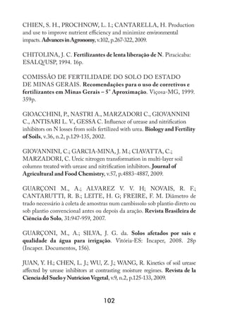 102
CHIEN, S. H., PROCHNOW, L. I.; CANTARELLA, H. Production
and use to improve nutrient efficiency and minimize environmental
impacts. AdvancesinAgronomy, v.102, p.267-322, 2009.
CHITOLINA, J. C. Fertilizantes de lenta liberação de N. Piracicaba:
ESALQ/USP, 1994. 16p.
COMISSÃO DE FERTILIDADE DO SOLO DO ESTADO
DE MINAS GERAIS. Recomendações para o uso de corretivos e
fertilizantes em Minas Gerais – 5° Aproximação. Viçosa-MG, 1999.
359p.
GIOACCHINI, P., NASTRI A., MARZADORI C., GIOVANNINI
C., ANTISARI L. V., GESSA C. Influence of urease and nitrification
inhibitors on N losses from soils fertilized with urea. Biology and Fertility
of Soils, v.36, n.2, p.129-135, 2002.
GIOVANNINI, C.; GARCIA-MINA, J. M.; CIAVATTA, C.;
MARZADORI, C. Ureic nitrogen transformation in multi-layer soil
columns treated with urease and nitrification inhibitors. Journal of
Agricultural and Food Chemistry, v.57, p.4883-4887, 2009.
GUARÇONI M., A.; ALVAREZ V. V. H; NOVAIS, R. F.;
CANTARUTTI, R. B.; LEITE, H. G; FREIRE, F. M. Diâmetro de
trado necessário à coleta de amostras num cambissolo sob plantio direto ou
sob plantio convencional antes ou depois da aração. Revista Brasileira de
Ciência do Solo, 31:947-959, 2007.
GUARÇONI, M., A.; SILVA, J. G. da. Solos afetados por sais e
qualidade da água para irrigação. Vitória-ES: Incaper, 2008. 28p
(Incaper. Documentos, 156).
JUAN, Y. H.; CHEN, L. J.; WU, Z. J.; WANG, R. Kinetics of soil urease
affected by urease inhibitors at contrasting moisture regimes. Revista de la
CienciadelSueloyNutricionVegetal, v.9, n.2, p.125-133, 2009.
 