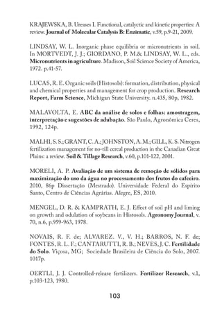 103
KRAJEWSKA, B. Ureases I. Functional, catalyctic and kinetic properties: A
review. Journal of Molecular Catalysis B: Enzimatic, v.59, p.9-21, 2009.
LINDSAY, W. L. Inorganic phase equilibria or micronutrients in soil.
In MORTVEDT, J. J.; GIORDANO, P. M. LINDSAY, W. L., eds.
Micronutrientsinagriculture. Madison, Soil Science Society of America,
1972. p.41-57.
LUCAS, R. E. Organic soils (Histosols): formation, distribution, physical
and chemical properties and management for crop production. Research
Report, Farm Science, Michigan State University. n.435, 80p, 1982.
MALAVOLTA, E. ABC da análise de solos e folhas: amostragem,
interpretação e sugestões de adubação. São Paulo, Agronômica Ceres,
1992, 124p.
MALHI,S.S.;GRANT,C.A.;JOHNSTON,A.M.;GILL,K.S.Nitrogen
fertilization management for no-till cereal production in the Canadian Great
Plains: a review. Soil  Tillage Research, v.60, p.101-122, 2001.
MORELI, A. P. Avaliação de um sistema de remoção de sólidos para
maximização do uso da água no processamento dos frutos do cafeeiro.
2010, 86p Dissertação (Mestrado). Universidade Federal do Espírito
Santo, Centro de Ciências Agrárias. Alegre, ES, 2010.
MENGEL, D. R.  KAMPRATH, E. J. Effect of soil pH and liming
on growth and odulation of soybeans in Histosols. Agronomy Journal, v.
70, n.6, p.959-963, 1978.
NOVAIS, R. F. de; ALVAREZ. V., V. H.; BARROS, N. F. de;
FONTES, R. L. F.; CANTARUTTI, R. B.; NEVES, J. C. Fertilidade
do Solo. Viçosa, MG; Sociedade Brasileira de Ciência do Solo, 2007.
1017p.
OERTLI, J. J. Controlled-release fertilizers. Fertilizer Research, v.1,
p.103-123, 1980.
 