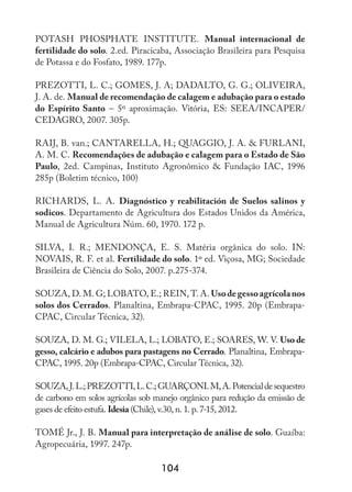 104
POTASH PHOSPHATE INSTITUTE. Manual internacional de
fertilidade do solo. 2.ed. Piracicaba, Associação Brasileira para Pesquisa
de Potassa e do Fosfato, 1989. 177p.
PREZOTTI, L. C.; GOMES, J. A; DADALTO, G. G.; OLIVEIRA,
J. A. de. Manual de recomendação de calagem e adubação para o estado
do Espírito Santo – 5º aproximação. Vitória, ES: SEEA/INCAPER/
CEDAGRO, 2007. 305p.
RAIJ, B. van.; CANTARELLA, H.; QUAGGIO, J. A.  FURLANI,
A. M. C. Recomendações de adubação e calagem para o Estado de São
Paulo, 2ed. Campinas, Instituto Agronômico  Fundação IAC, 1996
285p (Boletim técnico, 100)
RICHARDS, L. A. Diagnóstico y reabilitación de Suelos salinos y
sodicos. Departamento de Agricultura dos Estados Unidos da América,
Manual de Agricultura Núm. 60, 1970. 172 p.
SILVA, I. R.; MENDONÇA, E. S. Matéria orgânica do solo. IN:
NOVAIS, R. F. et al. Fertilidade do solo. 1º ed. Viçosa, MG; Sociedade
Brasileira de Ciência do Solo, 2007. p.275-374.
SOUZA, D. M. G; LOBATO, E.; REIN, T. A. Usodegessoagrícolanos
solos dos Cerrados. Planaltina, Embrapa-CPAC, 1995. 20p (Embrapa-
CPAC, Circular Técnica, 32).
SOUZA, D. M. G.; VILELA, L.; LOBATO, E.; SOARES, W. V. Uso de
gesso, calcário e adubos para pastagens no Cerrado. Planaltina, Embrapa-
CPAC, 1995. 20p (Embrapa-CPAC, Circular Técnica, 32).
SOUZA,J.L.;PREZOTTI,L.C.;GUARÇONI.M,A.Potencialdesequestro
de carbono em solos agrícolas sob manejo orgânico para redução da emissão de
gases de efeito estufa. Idesia (Chile), v.30, n. 1. p. 7-15, 2012.
TOMÉ Jr., J. B. Manual para interpretação de análise de solo. Guaíba:
Agropecuária, 1997. 247p.
 
