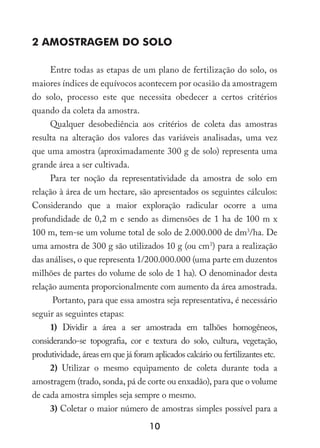 10
2 AMOSTRAGEM DO SOLO
Entre todas as etapas de um plano de fertilização do solo, os
maiores índices de equívocos acontecem por ocasião da amostragem
do solo, processo este que necessita obedecer a certos critérios
quando da coleta da amostra.
Qualquer desobediência aos critérios de coleta das amostras
resulta na alteração dos valores das variáveis analisadas, uma vez
que uma amostra (aproximadamente 300 g de solo) representa uma
grande área a ser cultivada.
Para ter noção da representatividade da amostra de solo em
relação à área de um hectare, são apresentados os seguintes cálculos:
Considerando que a maior exploração radicular ocorre a uma
profundidade de 0,2 m e sendo as dimensões de 1 ha de 100 m x
100 m, tem-se um volume total de solo de 2.000.000 de dm3
/ha. De
uma amostra de 300 g são utilizados 10 g (ou cm3
) para a realização
das análises, o que representa 1/200.000.000 (uma parte em duzentos
milhões de partes do volume de solo de 1 ha). O denominador desta
relação aumenta proporcionalmente com aumento da área amostrada.
Portanto, para que essa amostra seja representativa, é necessário
seguir as seguintes etapas:
1) Dividir a área a ser amostrada em talhões homogêneos,
considerando-se topografia, cor e textura do solo, cultura, vegetação,
produtividade, áreas em que já foram aplicados calcário ou fertilizantes etc.
2) Utilizar o mesmo equipamento de coleta durante toda a
amostragem (trado, sonda, pá de corte ou enxadão), para que o volume
de cada amostra simples seja sempre o mesmo.
3) Coletar o maior número de amostras simples possível para a
 