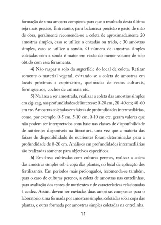 11
formação de uma amostra composta para que o resultado desta última
seja mais preciso. Entretanto, para balancear precisão e gasto de mão
de obra, geralmente recomenda-se a coleta de aproximadamente 20
amostras simples, caso se utilize o enxadão ou trado, e 30 amostras
simples, caso se utilize a sonda. O número de amostras simples
coletadas com a sonda é maior em razão do menor volume de solo
obtido com essa ferramenta.
4) Não raspar o solo da superfície do local de coleta. Retirar
somente o material vegetal, evitando-se a coleta de amostras em
locais próximos a cupinzeiros, queimadas de restos culturais,
formigueiros, cochos de animais etc.
5) Na área a ser amostrada, realizar a coleta das amostras simples
emzig-zag,nasprofundidadesdeinteresse:0-20cm,20-40cm;40-60
cmetc.Amostrascoletadasemfaixasdeprofundidadesintermediárias,
como, por exemplo, 0-5 cm, 5-10 cm, 0-10 cm etc. geram valores que
não podem ser interpretados com base nas classes de disponibilidade
de nutrientes disponíveis na literatura, uma vez que a maioria das
faixas de disponibilidade de nutrientes foram determinadas para a
profundidade de 0-20 cm. Análises em profundidades intermediárias
são realizadas somente para objetivos específicos.
6) Em áreas cultivadas com culturas perenes, realizar a coleta
das amostras simples sob a copa das plantas, no local de aplicação dos
fertilizantes. Em períodos mais prolongados, recomenda-se também,
para o caso de culturas perenes, a coleta de amostras nas entrelinhas,
para avaliação dos teores de nutrientes e de características relacionadas
à acidez. Assim, devem ser enviadas duas amostras compostas para o
laboratório: uma formada por amostras simples, coletadas sob a copa das
plantas, e outra formada por amostras simples coletadas na entrelinha.
 