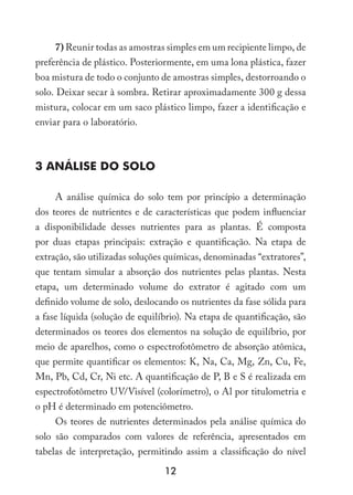 12
7) Reunir todas as amostras simples em um recipiente limpo, de
preferência de plástico. Posteriormente, em uma lona plástica, fazer
boa mistura de todo o conjunto de amostras simples, destorroando o
solo. Deixar secar à sombra. Retirar aproximadamente 300 g dessa
mistura, colocar em um saco plástico limpo, fazer a identificação e
enviar para o laboratório.
3 ANÁLISE DO SOLO
A análise química do solo tem por princípio a determinação
dos teores de nutrientes e de características que podem influenciar
a disponibilidade desses nutrientes para as plantas. É composta
por duas etapas principais: extração e quantificação. Na etapa de
extração, são utilizadas soluções químicas, denominadas “extratores”,
que tentam simular a absorção dos nutrientes pelas plantas. Nesta
etapa, um determinado volume do extrator é agitado com um
definido volume de solo, deslocando os nutrientes da fase sólida para
a fase líquida (solução de equilíbrio). Na etapa de quantificação, são
determinados os teores dos elementos na solução de equilíbrio, por
meio de aparelhos, como o espectrofotômetro de absorção atômica,
que permite quantificar os elementos: K, Na, Ca, Mg, Zn, Cu, Fe,
Mn, Pb, Cd, Cr, Ni etc. A quantificação de P, B e S é realizada em
espectrofotômetro UV/Visível (colorímetro), o Al por titulometria e
o pH é determinado em potenciômetro.
Os teores de nutrientes determinados pela análise química do
solo são comparados com valores de referência, apresentados em
tabelas de interpretação, permitindo assim a classificação do nível
 