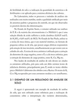 13
de fertilidade do solo e a indicação da quantidade de corretivos e de
fertilizantes a ser aplicada para a máxima eficiência das culturas.
No Laboratório, todos os processos e métodos de análises são
realizados com muita exatidão, sendo a qualidade ratificada por meio
de amostras-padrão e programas de controle, em que são observados
os possíveis desvios das determinações.
No Estado do Espírito Santo, o extrator utilizado nas análises
de P, K e da maioria dos micronutrientes é o Mehlich-1, que é uma
solução diluída de ácido sulfúrico e ácido clorídrico (0,0125 mol/L
de H2
SO4
e 0,05 mol/L de HCl). No Estado de São Paulo, utiliza-se
a resina de troca iônica, que é um material sintético, no formato de
pequenas esferas ou de tela, que possui cargas elétricas responsáveis
pela atração de íons trocáveis, semelhantemente ao que ocorre com os
coloides do solo. A resina de troca aniônica é utilizada para a extração
de elementos de carga negativa, como o P, e a de troca catiônica, para
a extração de elementos de carga positiva, como K, Ca, Mg etc.
Nos laudos de resultados de análise de solo devem ser citados
os extratores utilizados, pois para cada um deles existem teores de
referência distintos, principalmente para P, sendo os teores obtidos
para o Mehlich-1 diferentes dos obtidos com a Resina. Os teores de K,
Ca e Mg recuperados por esses extratores tendem a ser semelhantes.
3.1 EXEMPLO DE UM RESULTADO DE ANÁLISE DE
SOLO
A seguir é apresentado um exemplo de resultado de análise
de solo, que será utilizado como referência para a realização de
comentários sobre a interpretação das variáveis determinadas,
 