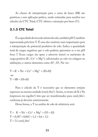 22
As classes de interpretação para a soma de bases (SB) são
genéricas e sem aplicação prática, sendo estimadas para auxiliar nos
cálculos da CTC Total, CTC efetiva e saturação por bases (V).
3.1.5 CTC Total
Éacapacidadedetrocadecátionsdosolo,medidaàpH7,também
representada pela letra T. É uma das variáveis mais importantes para
a interpretação do potencial produtivo do solo. Indica a quantidade
total de cargas negativas que o solo poderia apresentar se o seu pH
fosse 7. Essas cargas são aptas a adsorver (reter) os nutrientes de
carga positiva (K+
, Ca2+
e Mg2+
), adicionados ao solo via calagem ou
adubações, e outros elementos como Al3+
, H+
, Na+
etc.
T = K+
+ Na+
+ Ca2+
+ Mg2+
+ (H+Al)
ou
T = SB + (H+Al)
Para o cálculo da T é necessário que os elementos estejam
expressos na mesma unidade (cmolc
/dm3
). Assim, os teores de K e Na
(expressos em mg/dm3
) têm que ser transformados para cmolc
/dm3
,
conforme já descrito anteriormente.
Dessa forma, a T na análise de solo de referência será:
T = K+
+ Na+
+ Ca2+
+ Mg2+
+ (H + Al)
T = 0,187 + 0,065 + 1,2 + 0,6 + 5,1
T = 7,1 cmolc
/dm3
 