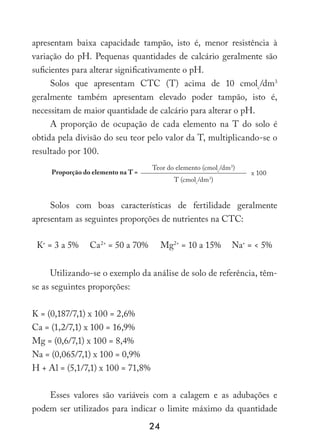 24
apresentam baixa capacidade tampão, isto é, menor resistência à
variação do pH. Pequenas quantidades de calcário geralmente são
suficientes para alterar significativamente o pH.
Solos que apresentam CTC (T) acima de 10 cmolc
/dm3
geralmente também apresentam elevado poder tampão, isto é,
necessitam de maior quantidade de calcário para alterar o pH.
A proporção de ocupação de cada elemento na T do solo é
obtida pela divisão do seu teor pelo valor da T, multiplicando-se o
resultado por 100.
Proporção do elemento na T =
Teor do elemento (cmolc
/dm3
)
x 100
T (cmolc
/dm3
)
Solos com boas características de fertilidade geralmente
apresentam as seguintes proporções de nutrientes na CTC:
K+
= 3 a 5% Ca2+
= 50 a 70% Mg2+
= 10 a 15% Na+
=  5%
Utilizando-se o exemplo da análise de solo de referência, têm-
se as seguintes proporções:
K = (0,187/7,1) x 100 = 2,6%
Ca = (1,2/7,1) x 100 = 16,9%
Mg = (0,6/7,1) x 100 = 8,4%
Na = (0,065/7,1) x 100 = 0,9%
H + Al = (5,1/7,1) x 100 = 71,8%
Esses valores são variáveis com a calagem e as adubações e
podem ser utilizados para indicar o limite máximo da quantidade
 