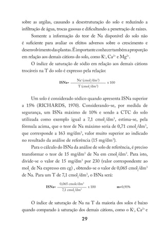 29
sobre as argilas, causando a desestruturação do solo e reduzindo a
infiltração de água, trocas gasosas e dificultando a penetração de raízes.
Somente a informação do teor de Na disponível do solo não
é suficiente para avaliar os efeitos adversos sobre o crescimento e
desenvolvimentodasplantas.Éimportanteconhecertambémaproporção
em relação aos demais cátions do solo, como K+
, Ca2+
e Mg2+
.
O índice de saturação de sódio em relação aos demais cátions
trocáveis na T do solo é expresso pela relação:
ISNa=
Na+
(cmolc
/dm3
)
x 100
T (cmolc
/dm3
)
Um solo é considerado sódico quando apresenta ISNa superior
a 15% (RICHARDS, 1970). Considerando-se, por medida de
segurança, um ISNa máximo de 10% e sendo a CTC do solo
utilizada como exemplo igual a 7,1 cmolc
/dm3
, estima-se, pela
fórmula acima, que o teor de Na máximo seria de 0,71 cmolc
/dm3
,
que corresponde a 163 mg/dm3
, valor muito superior ao indicado
no resultado da análise de referência (15 mg/dm3
).
Para o cálculo do ISNa da análise de solo de referência, é preciso
transformar o teor de 15 mg/dm3
de Na em cmolc
/dm3
. Para isto,
divide-se o valor de 15 mg/dm3
por 230 (valor correspondente ao
molc
de Na expresso em cg) , obtendo-se o valor de 0,065 cmolc
/dm3
de Na. Para um T de 7,1 cmolc
/dm3
, o ISNa será:
ISNa=
0,065 cmolc/dm3
x 100 m=0,91%
7,1 cmolc
/dm3
O índice de saturação de Na na T da maioria dos solos é baixo
quando comparado à saturação dos demais cátions, como o K+
, Ca2+
e
 
