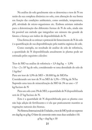 31
Na análise do solo geralmente não se determina o teor de N em
razão da sua complexa dinâmica no solo, com alteração de sua forma
em função das condições ambientais, como umidade, temperatura,
pH, atividade de micro-organismos etc. Embora existam métodos
para a determinação das diferentes formas de N do solo, ainda não
foi possível um método que integralize um número tão grande de
fatores e forneça um índice de disponibilidade de N.
Uma forma de se estimar o potencial de fornecimento de N do solo
é a quantificação de sua disponibilização pela matéria orgânica do solo.
Como exemplo, no resultado de análise de solo de referência,
a quantidade de N disponibilizada anualmente às plantas pode ser
estimada pelos seguintes cálculos:
Teor de MO na análise de referência = 1,9 dag/kg = 1,9%
1 ha = 2 x 106
kg de solo, considerando-se uma densidade do solo de
1 kg/dm3
Para um teor de 1,9% de MO = 38.000 kg de MO/ha
Considerando um teor de N na MO de 1,5% = 570 kg de N/ha
Supondo uma taxa de mineralização da MO de 3% ao ano = 17
kg/ha/ano de N
Para um solo com 3% de MO, a quantidade de N disponibilizada
será de 27 kg/ha/ano de N.
Esta é a quantidade de N disponibilizada para as plantas caso
não haja adição de fertilizantes e é ela que praticamente mantém as
vegetações naturais dos biomas.
NoSistemaInternacionaldeUnidades,oteordeMOpodeserexpresso
em dag/kg ou g/kg. O fator de conversão entre essas duas unidades é 10.
g/kg = dag/kg x 10
 