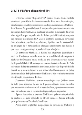 33
3.1.11 Fósforo disponível (P)
O teor de fósforo “disponível” (P) para as plantas é uma medida
relativa da quantidade do elemento no solo. Para a sua determinação,
sãoutilizadosextratoresespecíficos,sendoosmaiscomunsoMehlich-
1 e a Resina. As quantidades de P recuperadas por esses extratores são
diferentes. Entretanto, para qualquer um deles, a indicação de níveis
altos significa que naquele solo há baixa probabilidade de resposta
das culturas à aplicação de P. Caso o contrário ocorra, se os valores
determinados na análise forem baixos, significa que há necessidade
de aplicação de P para que haja adequado crescimento das plantas e
que essas consigam atingir a produtividade almejada.
Os extratores Mehlich-1 e Resina não objetivam quantificar o
total de P existente no solo, mas sim a possibilidade de resposta à
adubação fosfatada: se baixa, média ou alta (denominação das classes
de disponibilidade). Mesmo que os valores absolutos do teor de P do
solo sejam diferentes entre estes extratores, a classe de disponibilidade
deverá ser a mesma, isto é, se um solo é classificado como de baixa
disponibilidade de P pelo extrator Mehlich-1, é de se esperar a mesma
classificação pelo extrator Resina.
O extrator Mehlich-1, por ser uma solução ácida (pH em torno
de 2,0), pode dissolver formas de P pouco solúveis, como em solos
que receberam fosfato natural e termofosfatos, apresentando teores
mais elevados do que o realmente disponível para as plantas.
Apesar desse fato, o extrator Mehlich-1, pela sua simplicidade
de análise é o mais utilizado no Brasil, sendo a Resina utilizada
principalmente no Estado de São Paulo.
Assim como as plantas, a capacidade de extração do Mehlich-1
 