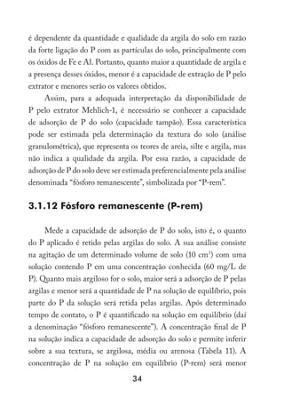 34
é dependente da quantidade e qualidade da argila do solo em razão
da forte ligação do P com as partículas do solo, principalmente com
os óxidos de Fe e Al. Portanto, quanto maior a quantidade de argila e
a presença desses óxidos, menor é a capacidade de extração de P pelo
extrator e menores serão os valores obtidos.
Assim, para a adequada interpretação da disponibilidade de
P pelo extrator Mehlich-1, é necessário se conhecer a capacidade
de adsorção de P do solo (capacidade tampão). Essa característica
pode ser estimada pela determinação da textura do solo (análise
granulométrica), que representa os teores de areia, silte e argila, mas
não indica a qualidade da argila. Por essa razão, a capacidade de
adsorção de P do solo deve ser estimada preferencialmente pela análise
denominada “fósforo remanescente”, simbolizada por “P-rem”.
3.1.12 Fósforo remanescente (P-rem)
Mede a capacidade de adsorção de P do solo, isto é, o quanto
do P aplicado é retido pelas argilas do solo. A sua análise consiste
na agitação de um determinado volume de solo (10 cm3
) com uma
solução contendo P em uma concentração conhecida (60 mg/L de
P). Quanto mais argiloso for o solo, maior será a adsorção de P pelas
argilas e menor será a quantidade de P na solução de equilíbrio, pois
parte do P da solução será retida pelas argilas. Após determinado
tempo de contato, o P é quantificado na solução em equilíbrio (daí
a denominação “fósforo remanescente”). A concentração final de P
na solução indica a capacidade de adsorção do solo e permite inferir
sobre a sua textura, se argilosa, média ou arenosa (Tabela 11). A
concentração de P na solução em equilíbrio (P-rem) será menor
 