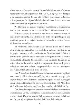 41
dificultam a avaliação da sua real disponibilidade no solo. Os baixos
teores extraídos, principalmente de B, Cu e Zn, o pH, o teor de argila
e de matéria orgânica do solo são variáveis que podem influenciar
a interpretação da disponibilidade dos micronutrientes, além dos
diferentes níveis de exigência das culturas.
Na literatura são poucos os artigos científicos que relacionam a
resposta de culturas, extratores e as variáveis citadas anteriormente.
Por essa razão, é necessário conhecer as características de
cada micronutriente, sua dinâmica no solo e na planta, para que
medidas preventivas sejam tomadas, evitando-se assim futuras
deficiências nas culturas.
B: Facilmente lixiviado em solos arenosos e com baixos teores
de matéria orgânica. Altas pluviosidades e excessos nas lâminas de
irrigação elevam as perdas por lixiviação. Os sintomas de deficiência
ocorrem em períodos secos e tendem a desaparecer com o retorno
da umidade adequada do solo. Isto ocorre em razão de redução da
mineralização da matéria orgânica, importante fonte de B para o
solo. A seca também reduz o transporte de B no solo e o crescimento
das raízes, reduzindo assim a sua absorção.
Zn: A ocorrência de deficiências é mais comum em solos argilosos
com elevado pH. Assim como o P, é retido com muita energia pelas
argilas do solo, o que dificulta a sua absorção pelas plantas. A calagem
reduz a disponibilidade de Zn em razão do aumento do pH. Altas doses
de fertilizantes fosfatados também reduzem a disponibilidade de Zn.
Cu: Em solos orgânicos há maior probabilidade de ocorrência de
deficiência de Cu pela formação de complexos estáveis, o que dificulta
a absorção de Cu pelas plantas. Solos arenosos são mais deficientes
em Cu que solos argilosos devido à facilidade de lixiviação.
 