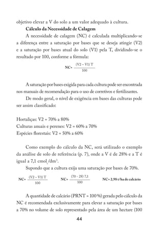 44
objetivo elevar a V do solo a um valor adequado à cultura.
Cálculo da Necessidade de Calagem
A necessidade de calagem (NC) é calculada multiplicando-se
a diferença entre a saturação por bases que se deseja atingir (V2)
e a saturação por bases atual do solo (V1) pela T, dividindo-se o
resultado por 100, conforme a fórmula:
NC=
(V2 – V1) T
100
A saturação por bases exigida para cada cultura pode ser encontrada
nos manuais de recomendação para o uso de corretivos e fertilizantes.
De modo geral, o nível de exigência em bases das culturas pode
ser assim classificado:
Hortaliças: V2 = 70% a 80%
Culturas anuais e perenes: V2 = 60% a 70%
Espécies florestais: V2 = 50% a 60%
Como exemplo do cálculo da NC, será utilizado o exemplo
da análise de solo de referência (p. 7), onde a V é de 28% e a T é
igual a 7,1 cmolc
/dm3
.
Supondo que a cultura exija uma saturação por bases de 70%.
NC=
(V2 – V1) T
NC=
(70 - 28) 7,1
NC= 2,98 t/ha de calcário
100 100
A quantidade de calcário (PRNT = 100 %) gerada pelo cálculo da
NC é recomendada exclusivamente para elevar a saturação por bases
a 70% no volume de solo representado pela área de um hectare (100
 