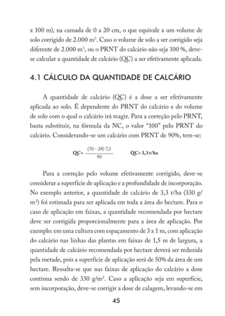 45
x 100 m), na camada de 0 a 20 cm, o que equivale a um volume de
solo corrigido de 2.000 m3
. Caso o volume de solo a ser corrigido seja
diferente de 2.000 m3
, ou o PRNT do calcário não seja 100 %, deve-
se calcular a quantidade de calcário (QC) a ser efetivamente aplicada.
4.1 Cálculo da quantidade de calcário
A quantidade de calcário (QC) é a dose a ser efetivamente
aplicada ao solo. É dependente do PRNT do calcário e do volume
de solo com o qual o calcário irá reagir. Para a correção pelo PRNT,
basta substituir, na fórmula da NC, o valor “100” pelo PRNT do
calcário. Considerando-se um calcário com PRNT de 90%, tem-se:
QC=
(70 - 28) 7,1
QC= 3,3 t/ha
90
Para a correção pelo volume efetivamente corrigido, deve-se
considerar a superfície de aplicação e a profundidade de incorporação.
No exemplo anterior, a quantidade de calcário de 3,3 t/ha (330 g/
m2
) foi estimada para ser aplicada em toda a área do hectare. Para o
caso de aplicação em faixas, a quantidade recomendada por hectare
deve ser corrigida proporcionalmente para a área de aplicação. Por
exemplo: em uma cultura com espaçamento de 3 x 1 m, com aplicação
do calcário nas linhas das plantas em faixas de 1,5 m de largura, a
quantidade de calcário recomendada por hectare deverá ser reduzida
pela metade, pois a superfície de aplicação será de 50% da área de um
hectare. Ressalta-se que nas faixas de aplicação do calcário a dose
continua sendo de 330 g/m2
. Caso a aplicação seja em superfície,
sem incorporação, deve-se corrigir a dose de calagem, levando-se em
 