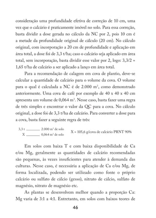 46
consideração uma profundidade efetiva de correção de 10 cm, uma
vez que o calcário é praticamente imóvel no solo. Para essa correção,
basta dividir a dose gerada no cálculo da NC por 2, pois 10 cm é
a metade da profundidade original de cálculo (20 cm). No cálculo
original, com incorporação a 20 cm de profundidade e aplicação em
área total, a dose foi de 3,3 t/ha; caso o calcário seja aplicado em área
total, sem incorporação, basta dividir esse valor por 2, logo: 3,3/2 =
1,65 t/ha de calcário a ser aplicado a lanço em área total.
Para a recomendação de calagem em cova de plantio, deve-se
calcular a quantidade de calcário para o volume da cova. O volume
para o qual é calculada a NC é de 2.000 m3
, como demonstrado
anteriormente. Uma cova de café por exemplo de 40 x 40 x 40 cm
apresenta um volume de 0,064 m3
. Nesse caso, basta fazer uma regra
de três simples e encontrar o valor da QC para a cova. No cálculo
original, a dose foi de 3,3 t/ha de calcário. Para converter a dose para
a cova, basta fazer a seguinte regra de três:
3,3 t 2.000 m3
de solo
X = 105,6 g/cova de calcário PRNT 90%
X 0,064 m3
de solo
Em solos com baixa T e com baixa disponibilidade de Ca
e/ou Mg, geralmente as quantidades de calcário recomendadas
são pequenas, às vezes insuficientes para atender à demanda das
culturas. Nesse caso, é necessária a aplicação de Ca e/ou Mg, de
forma localizada, podendo ser utilizado como fonte o próprio
calcário ou sulfato de cálcio (gesso), nitrato de cálcio, sulfato de
magnésio, nitrato de magnésio etc.
As plantas se desenvolvem melhor quando a proporção Ca:
Mg varia de 3:1 a 4:1. Entretanto, em solos com baixos teores de
 