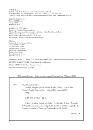 © 2013 - Incaper
Instituto Capixaba de Pesquisa, Assistência Técnica e Extensão Rural
Rua Afonso Sarlo, 160 − Bento Ferreira − 29052-010 − Vitória-ES − Caixa Postal 391
Telefax: (27) 3636 9868 − 3636 9846 − coordenacaoeditorial@incaper.es.gov.br − www.incaper.es.gov.br
ISBN 978-85-89274-21-0
Editor: DCM/Incaper
Tiragem: 1500
Outubro de 2013
Conselho Editorial
Presidente – Aureliano Nogueira da Costa
Chefe de Departamento de Comunicação e Marketing – Liliâm Maria Ventorim Ferrão
Chefe de Área de Pesquisa – José Aires Ventura
Chefe de Área de Extensão – Maxwel Assis de Sousa
Coordenação Editorial – Liliâm Maria Ventorim Ferrão
Membros
Adelaide de Fátima Santana da Costa
Alessandra Maria da Silva
André Guarçoni Martins
Bevaldo Martins Pacheco
Luis Carlos Santos Caetano
Romário Gava Ferrão
Sebastião Antônio Gomes
Sheila Cristina Rossi
Projeto Gráfico, Capa e Editoração Eletrônica – Rafael Teixeira da Silva e Laudeci Maria Maia Bravin
Revisão de português – raquel Vaccari de Lima Loureiro
Ficha Catalográfica – Meirielem Frasson
fotos – Autores e arquivos do Incaper
(Biblioteca do Incaper) - Dados Internacionais de Catalogação na Publicação (CIP)
Prezotti, Luiz Carlos.
Guia de interpretação de análise de solo e foliar / Luiz Carlos
Prezotti; André Guarçoni M. – Vitória, ES: Incaper, 2013.
104 p.
ISBN 978-85-89274-21-0
1. Solo – Análise Química. 2. Solo – Fertilização. 3. Solo - Nutrição.
4. Prezotti, Luiz Carlos. 5. Guarçoni, M. André. I. Instituto Capixaba de
Pesquisa, Assistência Técnica e Extensão Rural. II.Título.
CDD: 631.4
P944
 