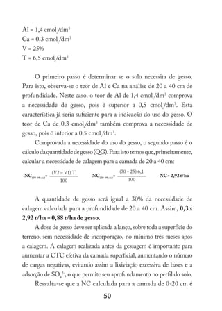 50
Al = 1,4 cmolc
/dm3
Ca = 0,3 cmolc
/dm3
V = 25%
T = 6,5 cmolc
/dm3
O primeiro passo é determinar se o solo necessita de gesso.
Para isto, observa-se o teor de Al e Ca na análise de 20 a 40 cm de
profundidade. Neste caso, o teor de Al de 1,4 cmolc
/dm3
comprova
a necessidade de gesso, pois é superior a 0,5 cmolc
/dm3
. Esta
característica já seria suficiente para a indicação do uso do gesso. O
teor de Ca de 0,3 cmolc
/dm3
também comprova a necessidade de
gesso, pois é inferior a 0,5 cmolc
/dm3
.
Comprovada a necessidade do uso do gesso, o segundo passo é o
cálculodaquantidadedegesso(QG).Paraistotemosque,primeiramente,
calcular a necessidade de calagem para a camada de 20 a 40 cm:
NC(20-40 cm)
=
(V2 – V1) T
NC(20-40 cm)
=
(70 - 25) 6,1
NC= 2,92 t/ha
100 100
A quantidade de gesso será igual a 30% da necessidade de
calagem calculada para a profundidade de 20 a 40 cm. Assim, 0,3 x
2,92 t/ha = 0,88 t/ha de gesso.
A dose de gesso deve ser aplicada a lanço, sobre toda a superfície do
terreno, sem necessidade de incorporação, no mínimo três meses após
a calagem. A calagem realizada antes da gessagem é importante para
aumentar a CTC efetiva da camada superficial, aumentando o número
de cargas negativas, evitando assim a lixiviação excessiva de bases e a
adsorção de SO4
2-
, o que permite seu aprofundamento no perfil do solo.
Ressalta-se que a NC calculada para a camada de 0-20 cm é
 