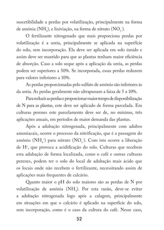 52
suscetibilidade a perdas por volatilização, principalmente na forma
de amônia (NH3
), e lixiviação, na forma de nitrato (NO3
-
).
O fertilizante nitrogenado que mais proporciona perdas por
volatilização é a ureia, principalmente se aplicada na superfície
do solo, sem incorporação. Ela deve ser aplicada em solo úmido e
assim deve ser mantido para que as plantas tenham maior eficiência
de absorção. Caso a solo seque após a aplicação da ureia, as perdas
podem ser superiores a 50%. Se incorporada, essas perdas reduzem
para valores inferiores a 10%.
As perdas proporcionadas pelo sulfato de amônio são inferiores às
da ureia. As perdas geralmente não ultrapassam a faixa de 5 a 10%.
Parareduzirasperdaseproporcionarmaiortempodedisponibilização
de N para as plantas, este deve ser aplicado de forma parcelada. Em
culturas perenes este parcelamento deve ser de, no mínimo, três
aplicações anuais, em períodos de maior demanda das plantas.
Após a adubação nitrogenada, principalmente com adubos
amoniacais, ocorre o processo da nitrificação, que é a passagem do
amônio (NH4
+
) para nitrato (NO3
-
). Com isto ocorre a liberação
de H+
, que provoca a acidificação do solo. Culturas que recebem
esta adubação de forma localizada, como o café e outras culturas
perenes, podem ter o solo do local de adubação mais ácido que
os locais onde não recebem o fertilizante, necessitando assim de
aplicações mais frequentes de calcário.
Quanto maior o pH do solo maiores são as perdas de N por
volatilização de amônia (NH3
). Por esta razão, deve-se evitar
a adubação nitrogenada logo após a calagem, principalmente
em situações em que o calcário é aplicado na superfície do solo,
sem incorporação, como é o caso da cultura do café. Nesse caso,
 