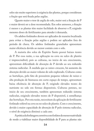 54
solos são muito superiores à exigência das plantas, porque consideram
a fração que será fixada pelas argilas.
Quanto maior o teor de argila do solo, maior será a fixação de P
e maior deverá ser a dose recomendada. Em solos arenosos, a fixação
é menor e as plantas têm maior facilidade de absorver o P, exigindo
menores doses de fertilizantes para atender à demanda.
Os adubos fosfatados devem ser aplicados de maneira localizada
para evitar a fixação pelas argilas e podem ser aplicados fora do
período de chuva. Os adubos fosfatados granulados apresentam
maior eficiência devido ao menor contato com o solo.
A maioria dos solos do Espírito Santo possui baixos teores
de P. Por essa razão, a sua aplicação na cova ou sulco de plantio
é imprescindível, pois as culturas, no início de seu crescimento,
apresentam dificuldade de absorção de P devido ao seu reduzido
sistema radicular. À medida que as raízes crescem, há aumento da
absorção devido ao maior volume de solo explorado. Culturas como
as hortaliças, pelo fato de possuírem pequeno volume de raízes e
alta produção de biomassa em curto espaço de tempo, apresentam
baixa eficiência de absorção de P, exigindo elevados teores do
nutriente no solo em formas disponíveis. Culturas perenes, no
início de seu crescimento, também apresentam reduzido sistema
radicular, exigindo elevados teores de P disponível, à semelhança
das hortaliças. Por esta razão, necessitam da aplicação de fertilizante
fosfatado solúvel na cova ou no sulco de plantio. Com o crescimento,
devido à maior capacidade de absorção de P pelo sistema radicular,
o nível de exigência diminui a cada ano.
Apráticadafosfatagemcorretivacomfosfatosdemenorreatividade
de modo a viabilizar maior disponibilidade de P para as plantas não
 