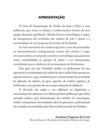 O Guia de Interpretação de Análise de Solo e Foliar é uma
publicação, que reúne os esforços e conhecimentos técnicos de uma
equipe altamente qualificada. Aborda diversas metodologias e etapas
de interpretação dos resultados das análises de solo e planta e a
recomendação de um programa de manejo da fertilidade.
A visão sustentável dos sistemas agrícolas é uma das prioridades
no desenvolvimento ecologicamente correto dos cultivos e exige,
necessariamente, a inserção de conceitos e metodologias que garantam
maior confiabilidade na geração de dados e sua interpretação,
contribuindo para a eficiência da recomendação de fertilizantes.
Este guia tem por finalidade auxiliar os profissionais da área
agronômica na interpretação da análise de solo e análise foliar quanto aos
aspectos técnicos, o que contribuirá para a determinação da necessidade
de aplicação de calcário, de gesso agrícola, de matéria orgânica, de
fertilizantes, com garantia de um manejo adequado da adubação.
A descrição das etapas e sua influência no diagnóstico e
recomendação de adubação é um diferencial desta publicação, que utiliza
exemplos práticos para demonstração dos métodos de amostragem,
análise e interpretação dos resultados, além de apresentar a padronização
das unidades recomendadas pelo Sistema Internacional de Unidades.
Apresentação
Aureliano Nogueira da Costa
Diretor-Técnico e Presidente do Conselho Editorial do Incaper
 