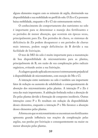 59
alguns elementos reagem com os minerais de argila, diminuindo sua
disponibilidade e sua mobilidade no perfil do solo. O Zn e Cu possuem
baixa mobilidade, enquanto o B e Cl são extremamente móveis.
O conhecimento do comportamento dos nutrientes no solo
é importante para se determinar o manejo dos fertilizantes e
os períodos de menor absorção, que ocorrem em épocas secas,
principalmente para Zn. Em períodos de chuva, os sintomas de
deficiência de Zn podem desaparecer e em períodos de chuvas
mais intensas, podem surgir deficiências de B devido a sua
facilidade de lixiviação.
O teor de MO do solo é muito importante para a manutenção
de boa disponibilidade de micronutrientes para as plantas,
principalmente de B, em razão de sua complexação pelos radicais
orgânicos, evitando assim a sua lixiviação.
Acalagemquandoaplicadaemexcessoéextremamenteprejudicial
à disponibilidade de micronutrientes, com exceção do Mo e Cl.
A interação entre nutrientes no solo é também um importante
fator de redução ou aumento de solubilidade e consequentemente de
absorção dos micronutrientes pelas plantas. A interação P e Zn é
uma das mais importantes. A adubação fosfatada reduz a absorção de
Zn pelas plantas devido à formação de compostos insolúveis. Outras
interações como P e Fe resultam em redução da disponibilidade
desses elementos, enquanto a interação P e Mo favorece a absorção
desses elementos pelas plantas.
Aformaemqueosmicronutrientesseencontramnosfertilizantes
apresenta grande influência nas reações de complexação pelas
argilas, nas perdas por lixiviação e consequentemente na maior ou
menor absorção pelas plantas.
 