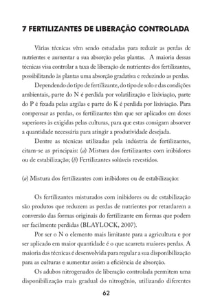 62
7 Fertilizantes de Liberação Controlada
Várias técnicas vêm sendo estudadas para reduzir as perdas de
nutrientes e aumentar a sua absorção pelas plantas. A maioria dessas
técnicas visa controlar a taxa de liberação de nutrientes dos fertilizantes,
possibilitando às plantas uma absorção gradativa e reduzindo as perdas.
Dependendodotipodefertilizante,dotipodesoloedascondições
ambientais, parte do N é perdida por volatilização e lixiviação, parte
do P é fixada pelas argilas e parte do K é perdida por lixiviação. Para
compensar as perdas, os fertilizantes têm que ser aplicados em doses
superiores às exigidas pelas culturas, para que estas consigam absorver
a quantidade necessária para atingir a produtividade desejada.
Dentre as técnicas utilizadas pela indústria de fertilizantes,
citam-se as principais: (a) Mistura dos fertilizantes com inibidores
ou de estabilização; (b) Fertilizantes solúveis revestidos.
(a) Mistura dos fertilizantes com inibidores ou de estabilização:
Os fertilizantes misturados com inibidores ou de estabilização
são produtos que reduzem as perdas de nutrientes por retardarem a
conversão das formas originais do fertilizante em formas que podem
ser facilmente perdidas (BLAYLOCK, 2007).
Por ser o N o elemento mais limitante para a agricultura e por
ser aplicado em maior quantidade é o que acarreta maiores perdas. A
maioria das técnicas é desenvolvida para regular a sua disponibilização
para as culturas e aumentar assim a eficiência de absorção.
Os adubos nitrogenados de liberação controlada permitem uma
disponibilização mais gradual do nitrogênio, utilizando diferentes
 