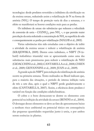 63
tecnologias: desde produtos revestidos a inibidores da nitrificação ou
da enzima urease, reduzindo assim a volatilização de N na forma de
amônia (NH3
). O tempo de proteção varia de dias a semanas, e o
efeito se manifestará se houver condições reais para as perdas.
Os inibidores de urease são substâncias que reduzem a velocidade
de conversão de ureia – CO(NH2
)2
, para NH3
–, o que permite maior
percolaçãodaureiareduzindoaconcentraçãodeNH3
nasuperfíciedosolo
e consequentemente as perdas por volatilização (MALHI et al., 2001).
Várias substâncias têm sido estudadas com o objetivo de inibir
a atividade da enzima urease e reduzir a volatilização de amônia
(KRAJEWSKA, 2009). Dentre estes inibidores, o NBPT (N-(n-
butil) tiofosfórico triamida) vem se apresentando como uma das
substâncias mais promissoras para reduzir a volatilização de NH3
(GIOACCHINIetal.,2002;CANTARELLAetal.,2008;CHIEN
et al., 2009; GIOVANNINI et al., 2009; JUAN et al., 2009).
AgrandeaçãodoNBPTparareduçãodavolatilizaçãodeamônia
ocorre na primeira semana. Testes realizados no Brasil indicam que,
para a maioria das situações, o período de intensa inibição varia
de três a sete dias, após o qual o NBPT perde gradativamente o
efeito (CANTARELLA, 2007). Assim, a eficiência deste produto é
variável em função das condições edafoclimáticas.
O cobre e o boro destacaram-se dentre os elementos com
potencial na inibição da atividade da urease (BENINI et al., 2004).
O destaque desses elementos se deve ao fato de apresentarem baixo
a nenhum risco ambiental ou potencial tóxico em consequência
das pequenas quantidades requeridas junto à ureia, e por ambos
serem essências às plantas.
 
