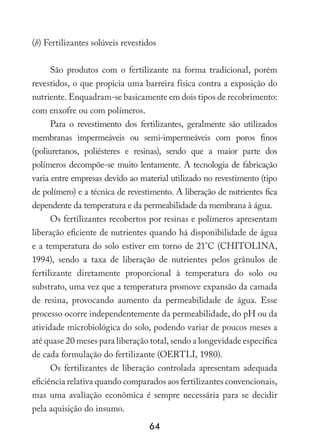 64
(b) Fertilizantes solúveis revestidos
São produtos com o fertilizante na forma tradicional, porém
revestidos, o que propicia uma barreira física contra a exposição do
nutriente. Enquadram-se basicamente em dois tipos de recobrimento:
com enxofre ou com polímeros.
Para o revestimento dos fertilizantes, geralmente são utilizados
membranas impermeáveis ou semi-impermeáveis com poros finos
(poliuretanos, poliésteres e resinas), sendo que a maior parte dos
polímeros decompõe-se muito lentamente. A tecnologia de fabricação
varia entre empresas devido ao material utilizado no revestimento (tipo
de polímero) e a técnica de revestimento. A liberação de nutrientes fica
dependente da temperatura e da permeabilidade da membrana à água.
Os fertilizantes recobertos por resinas e polímeros apresentam
liberação eficiente de nutrientes quando há disponibilidade de água
e a temperatura do solo estiver em torno de 21°C (CHITOLINA,
1994), sendo a taxa de liberação de nutrientes pelos grânulos de
fertilizante diretamente proporcional à temperatura do solo ou
substrato, uma vez que a temperatura promove expansão da camada
de resina, provocando aumento da permeabilidade de água. Esse
processo ocorre independentemente da permeabilidade, do pH ou da
atividade microbiológica do solo, podendo variar de poucos meses a
até quase 20 meses para liberação total, sendo a longevidade específica
de cada formulação do fertilizante (OERTLI, 1980).
Os fertilizantes de liberação controlada apresentam adequada
eficiência relativa quando comparados aos fertilizantes convencionais,
mas uma avaliação econômica é sempre necessária para se decidir
pela aquisição do insumo.
 