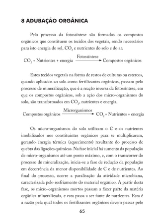 65
8 Adubação orgânica
Pelo processo da fotossíntese são formados os compostos
orgânicos que constituem os tecidos dos vegetais, sendo necessários
para isto energia do sol, CO2
e nutrientes do solo e do ar.
CO2
+ Nutrientes + energia
Fotossíntese
Compostos orgânicos
Estes tecidos vegetais na forma de restos de culturas ou estercos,
quando aplicados ao solo como fertilizantes orgânicos, passam pelo
processo de mineralização, que é a reação inversa da fotossíntese, em
que os compostos orgânicos, sob a ação dos micro-organismos do
solo, são transformados em CO2
, nutrientes e energia.
Compostos orgânicos
Microrganismos
CO2
+ Nutrientes + energia
Os micro-organismos do solo utilizam o C e os nutrientes
imobilizados nos constituintes orgânicos para se multiplicarem,
gerando energia térmica (aquecimento) resultante do processo de
quebra das ligações químicas. Na fase inicial há aumento da população
de micro-organismos até um ponto máximo, e, com o transcorrer do
processo de mineralização, inicia-se a fase de redução da população
em decorrência da menor disponibilidade de C e de nutrientes. Ao
final do processo, ocorre a paralisação da atividade microbiana,
caracterizada pelo resfriamento do material orgânico. A partir desta
fase, os micro-organismos mortos passam a fazer parte da matéria
orgânica mineralizada, e esta passa a ser fonte de nutrientes. Esta é
a razão pela qual todos os fertilizantes orgânicos devem passar pelo
 