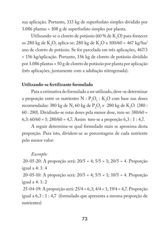 73
sua aplicação. Portanto, 333 kg de superfosfato simples dividido por
3.086 plantas = 108 g de superfosfato simples por planta.
Utilizando-se o cloreto de potássio (60 % de K2
O) para fornecer
os 280 kg de K2
O, aplica-se: 280 kg de K2
O x 100/60 = 467 kg/ha/
ano de cloreto de potássio. Se for parcelada em três aplicações, 467/3
= 156 kg/aplicação. Portanto, 156 kg de cloreto de potássio dividido
por 3.086 plantas = 50 g de cloreto de potássio por planta por aplicação
(três aplicações, juntamente com a adubação nitrogenada).
Utilizando-se fertilizante formulado
Para a estimativa do formulado a ser utilizado, deve-se determinar
a proporção entre os nutrientes N : P2
O5
: K2
O com base nas doses
recomendadas: 380 kg de N, 60 kg de P2
O5
e 280 kg de K2
O (380 :
60 : 280). Dividindo-se estas doses pela menor dose, tem-se: 380/60 =
6,3: 60/60 = 1: 280/60 = 4,7. Assim tem-se a proporção 6,3 : 1 : 4,7.
A seguir determina-se qual formulado mais se aproxima desta
proporção. Para isto, dividem-se as porcentagens de cada nutriente
pelo menor valor:
Exemplo:
20-05-20: A proporção será: 20/5 = 4; 5/5 = 1; 20/5 = 4. Proporção
igual a 4: 1: 4
20-05-10: A proporção será: 20/5 = 4; 5/5 = 1; 10/5 = 4. Proporção
igual a 4: 1: 2
25-04-19: A proporção será: 25/4 = 6,3; 4/4 = 1; 19/4 = 4,7. Proporção
igual a 6,3 : 1 : 4,7 (formulado que apresenta a mesma proporção de
nutrientes)
 