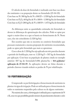 74
O cálculo da dose do formulado é realizado com base nas doses
dos nutrientes e na proporção destes no formulado (25-04-19):
Com base no N: 380 kg/ha de N x 100/25 = 1.520 kg/ha do formulado
Com base no P2
O5
: 60 kg/ha de N x 100/4 = 1.500 kg/ha do formulado
Com base no K2
O: 280 kg/ha de N x 100/19 = 1.473 kg/ha do formulado
As diferenças entre as quantidades estimadas do formulado se
devem às diferenças de aproximação dos cálculos. Pode-se optar por
seguir a maior dose ou a que se baseia no fornecimento do N. Neste
caso, elas são coincidentes (1.520 kg/ha).
Em ocasiões que não se encontra no comércio formulados que
possuam exatamente a mesma proporção de nutrientes recomendada,
pode-se optar pelo formulado que mais se aproximar.
Caso a dose de 1.520 kg/ha seja aplicada em três parcelas durante
o período de frutificação, tem-se: 1.520 kg/3 = 507 kg do formulado
por aplicação. Com base na população de plantas citada no exemplo
anterior: 507 kg do formulado/3.086 plantas/ha = 164 g/planta/
aplicação de 25-04-19. As aplicações devem ser feitas durante o
período chuvoso visando reduzir as perdas de N por volatilização.
10 Fertirrigação
Compreende-se por fertirrigação o fornecimento de nutrientes às
plantasviaáguadeirrigação.Podeserutilizadaparaofornecimentode
todos os nutrientes requeridos pela cultura ou de alguns nutrientes.
Namaioriadoscasos,afertirrigaçãoéutilizadaparaosuprimentodeN
eK,umavezquepossibilitagrandenúmerodeparcelamentosduranteociclo
 