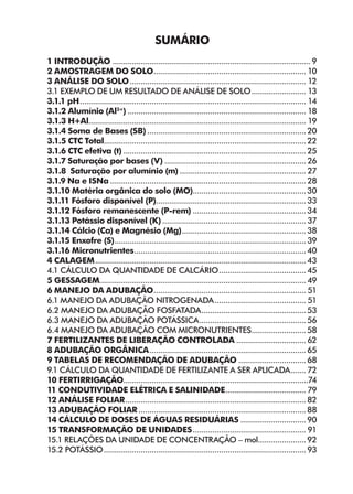 Sumário
1 INTRODUÇÃO............................................................................................ 9
2 AMOSTRAGEM DO SOLO.
...................................................................... 10
3 ANÁLISE DO SOLO.................................................................................. 12
3.1 EXEMPLO DE UM RESULTADO DE ANÁLISE DE SOLO.......................... 13
3.1.1 pH.
........................................................................................................ 14
3.1.2 Alumínio (Al3+
)................................................................................... 18
3.1.3 H+Al.................................................................................................... 19
3.1.4 Soma de Bases (SB)..........................................................................20
3.1.5 CTC Total.............................................................................................22
3.1.6 CTC efetiva (t).....................................................................................25
3.1.7 Saturação por bases (V).................................................................. 26
3.1.8 Saturação por alumínio (m)........................................................... 27
3.1.9 Na e ISNa...........................................................................................28
3.1.10 Matéria orgânica do solo (MO).
....................................................30
3.1.11 Fósforo disponível (P).
.....................................................................33
3.1.12 Fósforo remanescente (P-rem).....................................................34
3.1.13 Potássio disponível (K)................................................................... 37
3.1.14 Cálcio (Ca) e Magnésio (Mg).
.........................................................38
3.1.15 Enxofre (S).
........................................................................................39
3.1.16 Micronutrientes.
...............................................................................40
4 calagem.
.................................................................................................43
4.1 Cálculo da quantidade de calcário.
........................................45
5 Gessagem...............................................................................................49
6 Manejo da adubação.
...................................................................... 51
6.1 Manejo da adubação nitrogenada........................................... 51
6.2 Manejo da adubação fosfatada.
................................................53
6.3 Manejo da adubação potássica.
.................................................56
6.4 Manejo da adubação com micronutrientes.
.........................58
7 Fertilizantes de Liberação Controlada................................. 62
8 Adubação orgânica.
........................................................................65
9 Tabelas de recomendação de adubação................................68
9.1 Cálculo da quantidade de fertilizante a ser aplicada.
.......72
10 Fertirrigação.....................................................................................74
11 Condutividade Elétrica e Salinidade.
..................................... 79
12 Análise Foliar....................................................................................82
13 Adubação foliar..............................................................................88
14 Cálculo de doses de águas residuárias...............................90
15 Transformação de Unidades..................................................... 91
15.1 Relações da unidade de concentração – mol.
......................92
15.2 Potássio..............................................................................................93
 