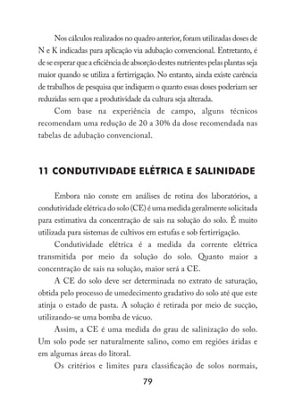 79
Nos cálculos realizados no quadro anterior, foram utilizadas doses de
N e K indicadas para aplicação via adubação convencional. Entretanto, é
deseesperarqueaeficiênciadeabsorçãodestesnutrientespelasplantasseja
maior quando se utiliza a fertirrigação. No entanto, ainda existe carência
de trabalhos de pesquisa que indiquem o quanto essas doses poderiam ser
reduzidas sem que a produtividade da cultura seja alterada.
Com base na experiência de campo, alguns técnicos
recomendam uma redução de 20 a 30% da dose recomendada nas
tabelas de adubação convencional.
11 Condutividade Elétrica e Salinidade
Embora não conste em análises de rotina dos laboratórios, a
condutividadeelétricadosolo(CE)éumamedidageralmentesolicitada
para estimativa da concentração de sais na solução do solo. É muito
utilizada para sistemas de cultivos em estufas e sob fertirrigação.
Condutividade elétrica é a medida da corrente elétrica
transmitida por meio da solução do solo. Quanto maior a
concentração de sais na solução, maior será a CE.
A CE do solo deve ser determinada no extrato de saturação,
obtida pelo processo de umedecimento gradativo do solo até que este
atinja o estado de pasta. A solução é retirada por meio de sucção,
utilizando-se uma bomba de vácuo.
Assim, a CE é uma medida do grau de salinização do solo.
Um solo pode ser naturalmente salino, como em regiões áridas e
em algumas áreas do litoral.
Os critérios e limites para classificação de solos normais,
 