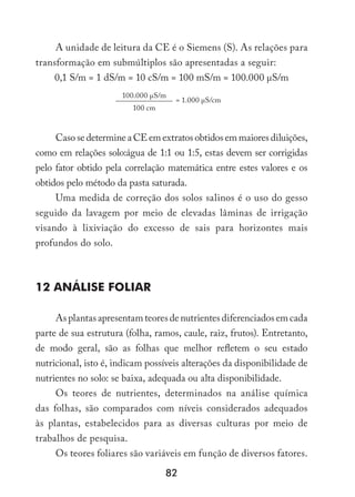 82
A unidade de leitura da CE é o Siemens (S). As relações para
transformação em submúltiplos são apresentadas a seguir:
0,1 S/m = 1 dS/m = 10 cS/m = 100 mS/m = 100.000 µS/m
100.000 µS/m
= 1.000 µS/cm
100 cm
CasosedetermineaCEemextratosobtidosemmaioresdiluições,
como em relações solo:água de 1:1 ou 1:5, estas devem ser corrigidas
pelo fator obtido pela correlação matemática entre estes valores e os
obtidos pelo método da pasta saturada.
Uma medida de correção dos solos salinos é o uso do gesso
seguido da lavagem por meio de elevadas lâminas de irrigação
visando à lixiviação do excesso de sais para horizontes mais
profundos do solo.
12 Análise Foliar
Asplantasapresentamteoresdenutrientesdiferenciadosemcada
parte de sua estrutura (folha, ramos, caule, raiz, frutos). Entretanto,
de modo geral, são as folhas que melhor refletem o seu estado
nutricional, isto é, indicam possíveis alterações da disponibilidade de
nutrientes no solo: se baixa, adequada ou alta disponibilidade.
Os teores de nutrientes, determinados na análise química
das folhas, são comparados com níveis considerados adequados
às plantas, estabelecidos para as diversas culturas por meio de
trabalhos de pesquisa.
Os teores foliares são variáveis em função de diversos fatores.
 