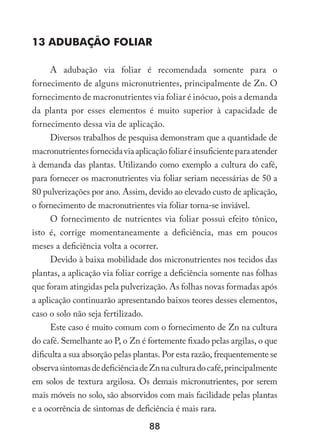 88
13 Adubação foliar
A adubação via foliar é recomendada somente para o
fornecimento de alguns micronutrientes, principalmente de Zn. O
fornecimento de macronutrientes via foliar é inócuo, pois a demanda
da planta por esses elementos é muito superior à capacidade de
fornecimento dessa via de aplicação.
Diversos trabalhos de pesquisa demonstram que a quantidade de
macronutrientesfornecidaviaaplicaçãofoliaréinsuficienteparaatender
à demanda das plantas. Utilizando como exemplo a cultura do café,
para fornecer os macronutrientes via foliar seriam necessárias de 50 a
80 pulverizações por ano. Assim, devido ao elevado custo de aplicação,
o fornecimento de macronutrientes via foliar torna-se inviável.
O fornecimento de nutrientes via foliar possui efeito tônico,
isto é, corrige momentaneamente a deficiência, mas em poucos
meses a deficiência volta a ocorrer.
Devido à baixa mobilidade dos micronutrientes nos tecidos das
plantas, a aplicação via foliar corrige a deficiência somente nas folhas
que foram atingidas pela pulverização. As folhas novas formadas após
a aplicação continuarão apresentando baixos teores desses elementos,
caso o solo não seja fertilizado.
Este caso é muito comum com o fornecimento de Zn na cultura
do café. Semelhante ao P, o Zn é fortemente fixado pelas argilas, o que
dificulta a sua absorção pelas plantas. Por esta razão, frequentemente se
observasintomasdedeficiênciadeZnnaculturadocafé,principalmente
em solos de textura argilosa. Os demais micronutrientes, por serem
mais móveis no solo, são absorvidos com mais facilidade pelas plantas
e a ocorrência de sintomas de deficiência é mais rara.
 