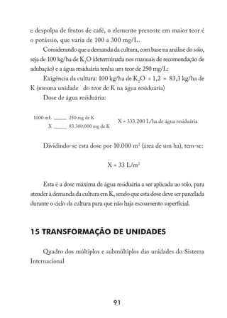 91
e despolpa de frutos de café, o elemento presente em maior teor é
o potássio, que varia de 100 a 300 mg/L.
Considerandoqueademandadacultura,combasenaanálisedosolo,
seja de 100 kg/ha de K2
O (determinada nos manuais de recomendação de
adubação) e a água residuária tenha um teor de 250 mg/L:
Exigência da cultura: 100 kg/ha de K2
O ÷ 1,2 = 83,3 kg/ha de
K (mesma unidade do teor de K na água residuária)
Dose de água residuária:
1000 mL 250 mg de K
X = 333.200 L/ha de água residuária
X 83.300.000 mg de K
Dividindo-se esta dose por 10.000 m2
(área de um ha), tem-se:
X = 33 L/m2
Esta é a dose máxima de água residuária a ser aplicada ao solo, para
atenderàdemandadaculturaemK,sendoqueestadosedeveserparcelada
durante o ciclo da cultura para que não haja escoamento superficial.
15 Transformação de Unidades
Quadro dos múltiplos e submúltiplos das unidades do Sistema
Internacional
 