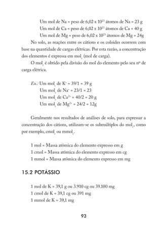 93
Um mol de Na = peso de 6,02 x 1023
átomos de Na = 23 g
Um mol de Ca = peso de 6,02 x 1023
átomos de Ca = 40 g
Um mol de Mg = peso de 6,02 x 1023
átomos de Mg = 24g
No solo, as reações entre os cátions e os coloides ocorrem com
base na quantidade de cargas elétricas. Por esta razão, a concentração
dos elementos é expressa em molc
(mol de carga).
O molc
é obtido pela divisão do mol do elemento pelo seu nº de
carga elétrica.
Ex.: Um molc
de K+
= 39/1 = 39 g
Um molc
de Na+
= 23/1 = 23
Um molc
de Ca2+
= 40/2 = 20 g
Um molc
de Mg2+
= 24/2 = 12g
Geralmente nos resultados de análises de solo, para expressar a
concentração dos cátions, utilizam-se os submúltiplos do molc
, como
por exemplo, cmolc
ou mmolc
.
1 mol = Massa atômica do elemento expresso em g
1 cmol = Massa atômica do elemento expresso em cg
1 mmol = Massa atômica do elemento expresso em mg
15.2 Potássio
1 mol de K = 39,1 g ou 3.910 cg ou 39.100 mg
1 cmol de K = 39,1 cg ou 391 mg
1 mmol de K = 39,1 mg
 