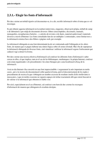guia-investigacio
2.3.1.- Elegir les fonts d'informació
Per dur a terme un treball rigorós cal documentar-se, és a dir, recollir informació sobre el tema que es vol
investigar.
Es pot obtenir aquesta informació en la realitat (entrevistes, enquestes, observació pròpia, treball de camp
o de laboratori) i per mitjà de documents diversos: llibres (enciclopèdies, diccionaris, manuals,
monografies, recopilacions d'articles ...), articles de revistes o de diaris, material audiovisual i materials
diversos a través d'Internet. Les fonts consultades han de ser múltiples i contrastades, sense limitar-nos a
la informació extreta d'un o dos llibres o pàgines web, per exemple.
La informació obtinguda en una font determinada ha de ser contrastada amb l'obtinguda en les altres
fonts, de manera que es pugui elaborar una síntesi lògica sobre els temes d'estudi. Mai s'ha de superposar
la informació obtinguda de diverses fonts, sinó sintetitzar i utilitzar la informació segons l'enfocament que
cadascú vagi a donar-li al tema.
Per dur a terme una recerca efectiva d'informació cal conèixer les diferents fonts d'informació i saber
cercar en elles, el que implica, tant en el cas de les biblioteques, mediateques i la pròpia Internet, conèixer
com estan organitzades i els procediments i les eines bàsiques per a una localització eficaç de la
informació.
Avui en dia Internet s'ha convertit en una font imprescindible -i segurament la més important en molts
casos-, per a la recerca de documentació sobre qualsevol tema, però el desconeixement de les regles i
procediments de recerca fa que s'obtinguin un nombre excessiu de resultats (molts d'ells irrellevants) o
massa pocs, i que en moltes ocasions no siguem capaços de trobar exactament allò que estem buscant ni
de valorar si la informació que obtenim és fiable o no.
Per això, especialment en el cas d'Internet, cal conèixer com hem de dur a terme les recerques
d'informació de manera que obtinguem els resultats desitjats.
page 12 / 32
 