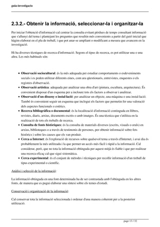 guia-investigacio
2.3.2.- Obtenir la informació, seleccionar-la i organitzar-la
Per iniciar l'obtenció d'informació cal centrar la consulta evitant pèrdues de temps consultant informació
que s'allunyi del tema i plantejant les preguntes que resultin més convenients a partir del guió inicial que
hàgim elaborat en el pla de treball, i que pot anar-se ampliant o modificant a mesura que avancem en la
investigació.
Hi ha diverses tècniques de recerca d'informació. Segons el tipus de recerca, es pot utilitzar una o una
altra. Les més habituals són:
Observació sociocultural: és la més adequada per estudiar comportaments o esdeveniments
socials i es poden utilitzar diferents eines, com ara qüestionaris, entrevistes, enquestes o els
registres d'observació.
Observació artística: adequada per analitzar una obra d'art (pintura, escultura, arquitectura). És
convenient disposar d'un esquema per a incloure tots els factors a observar i analitzar.
Observació d'un disseny o instal·lació: per analitzar un objecte, una màquina o una instal·lació.
També és convenient seguir un esquema que inclogui els factors que permetin fer una valoració
dels aspectes funcionals o estètics.
Recerca bibliogràfica o documental: és la localització d'informació continguda en llibres,
revistes, diaris, arxius, documents escrits o amb imatges. És una tècnica que s'utilitza en la
realització de tots els treballs de recerca.
Consulta de fonts històriques: és la consulta de materials diversos (escrits, visuals o orals) en
arxius, biblioteques o a través de testimonis de persones, per obtenir informació sobre fets
històrics i sobre les causes que els van produir.
Cerca a Internet: és l'exploració de recursos sobre qualsevol tema a través d'Internet, i avui dia és
probablement la més utilitzada i la que permet un accés més fàcil i ràpid a la informació. Cal
considerar, però, que no tota la informació obtinguda per aquest mitjà és fiable i que per realitzar
una recerca eficaç cal que sigui sistemàtica.
Cerca experimental: és el conjunt de mètodes i tècniques per recollir informació d'un treball de
tipus experimental o científic.
Anàlisi i selecció de la informació:
La informació obtinguda en una font determinada ha de ser contrastada amb l'obtinguda en les altres
fonts, de manera que es pugui elaborar una síntesi sobre els temes d'estudi.
Conservació i organització de la informació:
Cal conservar tota la informació seleccionada i ordenar d'una manera coherent per a la posterior
utilització.
page 13 / 32
 
