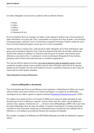 guia-investigacio
Les dades obtingudes en una recerca es poden recollir en diferents formats:
Fitxes
Taules
Gràfics
Càlculs
Comentaris de text
En el cas d'utilitzar fitxes de contingut o de dades, el més adequat és utilitzar com a fitxer una base de
dades informàtica, en la qual cada "fitxa" correspondrà a un registre de la base de dades. Això facilitarà
l'emmagatzematge, ordenació i accés a la informació en qualsevol moment. També es poden fer servir
fitxes en format tradicional (paper), encara que no és el més recomanable.
S'utilitza una fitxa (o registre) per a cada una de les dades obtingudes de les fonts d'informació, sigui
quina sigui la naturalesa d'aquestes fonts. Cada fitxa disposarà d'un títol i de possibles subtítols que
recullin amb claredat el contingut i es relacionin amb el tema de la consulta, sense barrejar temes
diferents en una mateixa fitxa. A continuació, s'escriu la informació obtinguda de forma sintètica,
juntament amb les observacions personals que es consideren significatives.
Tot i que pot reflectir alguna cita textual, cal evitar al màxim la còpia de paràgrafs sencers, perquè
constituiria un plagi i perquè el que es pretén és que les idees reflectides siguin fruit de la capacitat
d'anàlisi de l'investigador. Per tant, hem d'utilitzar el resum o la paràfrasi (expressar la idea o idees de
l'autor amb les nostres pròpies paraules).
Tipus principals de recerca d'informació:
Recerca bibliogràfica o documental:
Tots els documents que hi ha en una biblioteca estan organitzats, i habitualment els llibres que tracten
sobre un mateix tema estan col·locats en la mateixa prestatgeria. La majoria de les biblioteques
classifiquen els seus llibres seguint un esquema anomenat Classificació Decimal Universal o (CDU).
Els catàlegs són conjunts de fitxes en les quals els bibliotecaris anoten les dades principals de cada
document que hi ha a la biblioteca: cognoms i nom de l'autor, títol, lloc, editor i any de publicació,
caràcters físics -pàgines, il·lustracions, etc. - , col·lecció, notes bibliogràfiques, ISBN i temes que tracta.
En moltes biblioteques hi ha dos tipus de catàlegs: el manual i l'automatitzat. Al catàleg manual pots
consultar les fitxes físicament, mentre que en l'automatitzat pots consultar des d'un ordinador dins la
biblioteca o, si el catàleg és accessible per Internet, des de qualsevol ordinador.
Per exemple, el catàleg de la biblioteca de l'IES Madina Mayurqa accessible des d'Internet en aquesta
adreça:
page 14 / 32
 