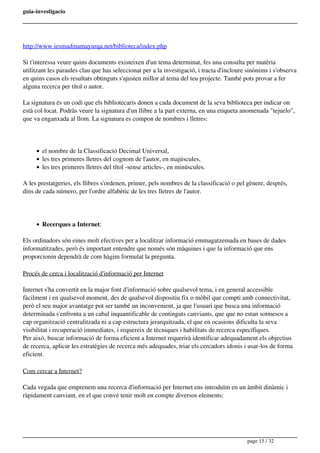 guia-investigacio
http://www.iesmadinamayurqa.net/biblioteca/index.php
Si t'interessa veure quins documents existeixen d'un tema determinat, fes una consulta per matèria
utilitzant les paraules clau que has seleccionat per a la investigació, i tracta d'incloure sinònims i s'observa
en quins casos els resultats obtinguts s'ajusten millor al tema del teu projecte. També pots provar a fer
alguna recerca per títol o autor.
La signatura és un codi que els bibliotecaris donen a cada document de la seva biblioteca per indicar on
està col·locat. Podràs veure la signatura d'un llibre a la part externa, en una etiqueta anomenada "tejuelo",
que va enganxada al llom. La signatura es compon de nombres i lletres:
el nombre de la Classificació Decimal Universal,
les tres primeres lletres del cognom de l'autor, en majúscules,
les tres primeres lletres del títol -sense articles-, en minúscules.
A les prestatgeries, els llibres s'ordenen, primer, pels nombres de la classificació o pel gènere, després,
dins de cada número, per l'ordre alfabètic de les tres lletres de l'autor.
Recerques a Internet:
Els ordinadors són eines molt efectives per a localitzar informació emmagatzemada en bases de dades
informatitzades, però és important entendre que només són màquines i que la informació que ens
proporcionin dependrà de com hàgim formulat la pregunta.
Procés de cerca i localització d'informació per Internet
Internet s'ha convertit en la major font d'informació sobre qualsevol tema, i en general accessible
fàcilment i en qualsevol moment, des de qualsevol dispositiu fix o mòbil que compti amb connectivitat,
però el seu major avantatge pot ser també un inconvenient, ja que l'usuari que busca una informació
determinada s'enfronta a un cabal inquantificable de continguts canviants, que que no estan sotmesos a
cap organització centralitzada ni a cap estructura jerarquitzada, el que en ocasions dificulta la seva
visibilitat i recuperació immediates, i requereix de tècniques i habilitats de recerca específiques.
Per això, buscar informació de forma eficient a Internet requerirà identificar adequadament els objectius
de recerca, aplicar les estratègies de recerca més adequades, triar els cercadors idonis i usar-los de forma
eficient.
Com cercar a Internet?
Cada vegada que emprenem una recerca d'informació per Internet ens introduïm en un àmbit dinàmic i
ràpidament canviant, en el que convé tenir molt en compte diversos elements:
page 15 / 32
 