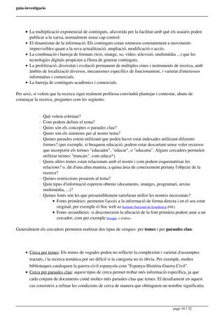 guia-investigacio
La multiplicació exponencial de continguts, afavorida per la facilitat amb què els usuaris poden
publicar a la xarxa, normalment sense cap control.
El dinamisme de la informació. Els continguts estan sotmesos constantment a moviments
imprevisibles quant a la seva actualització, ampliació, modificació o accés.
La combinació i barreja de formats (text, imatge, so, vídeo, televisió, multimèdia ...) que les
tecnologies digitals propicien a l'hora de generar continguts.
La proliferació, diversitat i evolució permanent de múltiples eines i instruments de recerca, amb
àmbits de localització diversos, mecanismes específics de funcionament, i varietat d'interessos
informatius i comercials.
La barreja de continguts acadèmics i comercials.
Per això, si volem que la recerca sigui realment profitosa convindrà plantejar i contestar, abans de
començar la recerca, preguntes com les següents:
Què volem esbrinar? 
Com podem definir el tema?
Quins són els conceptes o paraules clau?
Quins són els sinònims per al nostre tema?
Quines paraules estem utilitzant que poden haver estat indexades utilitzant diferents
formes? (per exemple, si busquem educació, podem estar descartant sense voler recursos
que incorporin els termes "educador", "educar", o "educatiu". Alguns cercadors permeten
utilitzar termes "truncats", com educa*).
Quins altres temes estan relacionats amb el nostre i com podem esquematitzar les
relacions? o, dit d'una altra manera, a quina àrea de coneixement pertany l'objecte de la
recerca?
Quines restriccions posarem al tema?
Quin tipus d'informació esperem obtenir (documents, imatges, programari, arxius
multimèdia, ...)?
Quines fonts són les que presumiblement satisfaran millor les nostres necessitats?
Fonts primàries: permeten l'accés a la informació de forma directa i en el seu estat
original, per exemple el lloc web del Instituto Nacional de Estadística (INE).
Fonts secundàries: si desconeixem la ubicació de la font primària podem anar a un
cercador, com per exemple Google, o d'altres.
Generalment els cercadors permeten realitzar dos tipus de cerques: per temes i per paraules clau:
Cerca per temes: Els temes de vegades poden no reflectir la complexitat i varietat d'assumptes
tractats, i la recerca temàtica pot ser difícil si la categoria no és òbvia. Per exemple, moltes
biblioteques cataloguen la guerra civil espanyola com "Espanya-Història-Guerra Civil".
Cerca per paraules clau: aquest tipus de cerca permet trobar més informació específica, ja que
cada conjunt de documents conté moltes més paraules clau que temes. El desafiament en aquest
cas consisteix a refinar les condicions de cerca de manera que obtinguem un nombre significatiu
page 16 / 32
 
