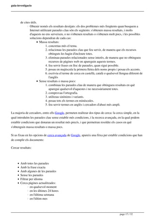 guia-investigacio
de cites útils.
Obtenir només els resultats desitjats: els dos problemes més freqüents quan busquem a
Internet utilitzant paraules clau són els següents: s'obtenen massa resultats, i molts
d'aquests no ens serveixen, o no s'obtenen resultats o s'obtenen molt pocs, i les possibles
solucions dependran de cada cas:
Massa resultats:
1. concretau més el tema.
2. relacionau les paraules clau que feu servir, de manera que els recursos
obtinguts les hagin d'incloure totes.
3. eliminau paraules relacionades sense interès, de manera que no obtingueu
recursos de pàgines web on apareguin aquests termes.
4. feu servir frases en lloc de paraules, quan sigui possible.
5. posau en majúscula la primera lletra dels noms propis i posau els accents.
6. escriviu el terme de cerca en castellà, català o qualsevol llengua diferent de
l'anglès
Sense resultats o massa pocs:
1. combinau les paraules clau de manera que obtingueu resultats en què
aparegui qualsevol d'aquestes i no necessàriament totes.
2. comprovau l'ortografia.
3. utilitzau sinònims i variants.
4. posau tots els termes en minúscules.
5. feu servir termes en anglès i cercadors d'abast més ampli.
La majoria de cercadors, entre ells Google, permeten realitzar dos tipus de cerca: la cerca simple, en la
qual introduïm les paraules clau sense establir més condicions, i la recerca avançada, en la qual podem
establir condicions que donaran un resultat més precís, i que permetran resoldre els casos en què
s'obtenguin massa resultats o massa pocs.
Si us fixau en les opcions de cerca avançada de Google, apareix una fitxa per establir condicions que han
de complir els documents:
Cercar resultats:
Amb totes les paraules
Amb la frase exacta
Amb algunes de les paraules
Sense les paraules
Filtrar per idioma
Cerca pàgines actualitzades:
en qualsevol moment
en les últimes 24 hores
en l'última setmana
en l'últim mes
page 17 / 32
 